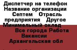 Диспетчер на телефон › Название организации ­ Септем › Отрасль предприятия ­ Другое › Минимальный оклад ­ 23 000 - Все города Работа » Вакансии   . Архангельская обл.